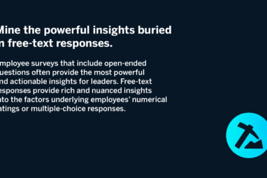 Mine the powerful insights buried in free-text responses. Employee surveys that include open-ended questions often provide the most powerful and actionable insights for leaders. Free-text responses provide rich and nuanced insights into the factors underlying employees’ numerical ratings or multiple-choice responses.