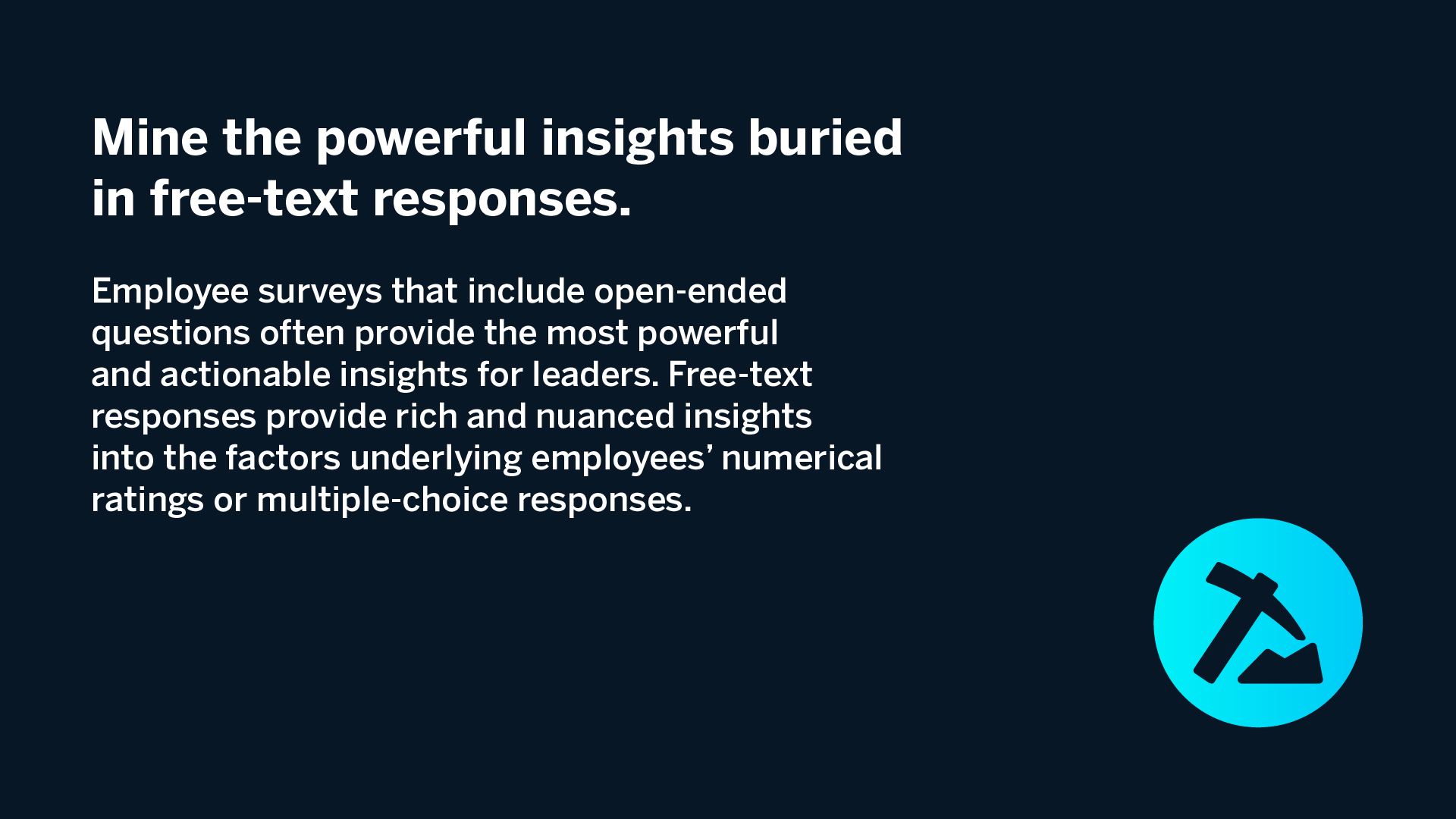 Mine the powerful insights buried in free-text responses. Employee surveys that include open-ended questions often provide the most powerful and actionable insights for leaders. Free-text responses provide rich and nuanced insights into the factors underlying employees’ numerical ratings or multiple-choice responses.