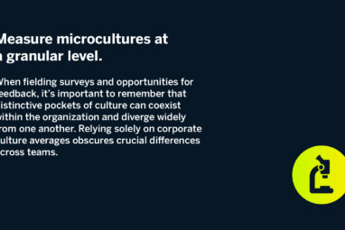 Measure microcultures at a granular level. When fielding surveys and opportunities for feedback, it’s important to remember that distinctive pockets of culture can coexist within the organization and diverge widely from one another. Relying solely on corporate culture averages obscures crucial differences across teams.