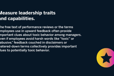 Measure leadership traits and capabilities. The free text of performance reviews or the terms employees use in upward feedback often provide important clues about toxic behavior among managers. Even if employees avoid harsh words like “toxic” or “abusive,” feedback couched in disclaimers or watered-down terms collectively provides important clues to potentially toxic behavior.