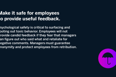 Make it safe for employees to provide useful feedback. Psychological safety is critical to surfacing and rooting out toxic behavior. Employees will not provide candid feedback if they fear that managers can figure out who said what and retaliate for negative comments. Managers must guarantee anonymity and protect employees from retribution.
