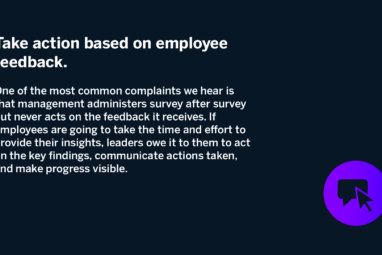 Take action based on employee feedback. One of the most common complaints we hear is that management administers survey after survey but never acts on the feedback it receives. If employees are going to take the time and effort to provide their insights, leaders owe it to them to act on the key findings, communicate actions taken, and make progress visible.